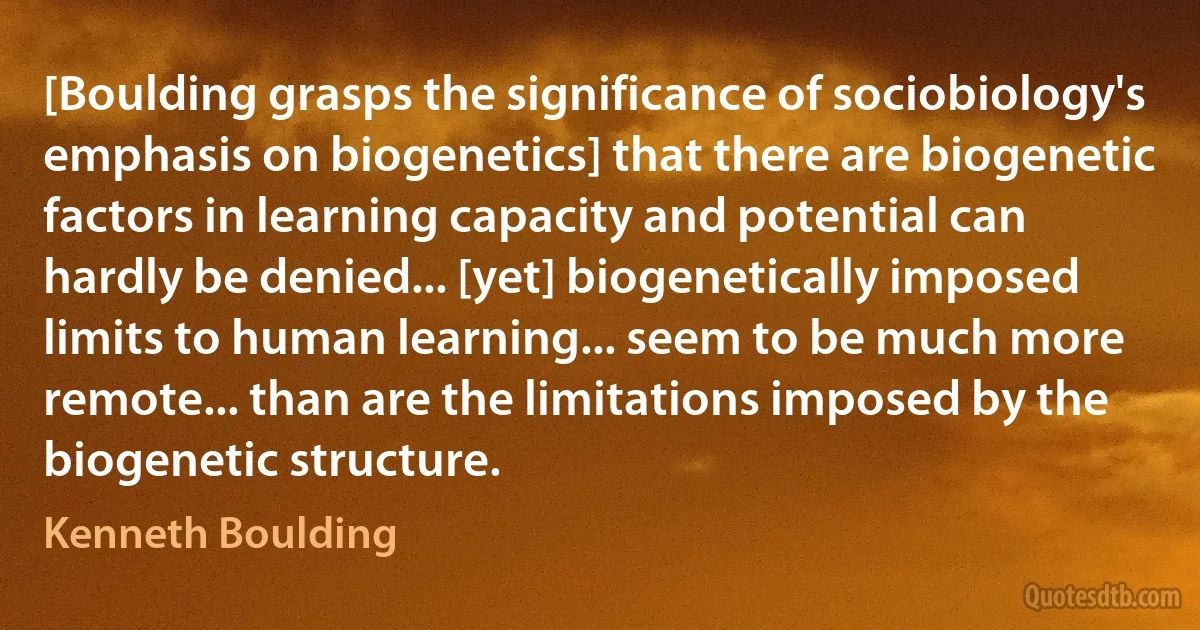 [Boulding grasps the significance of sociobiology's emphasis on biogenetics] that there are biogenetic factors in learning capacity and potential can hardly be denied... [yet] biogenetically imposed limits to human learning... seem to be much more remote... than are the limitations imposed by the biogenetic structure. (Kenneth Boulding)