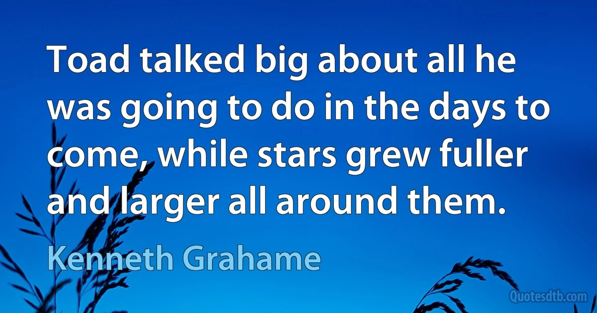 Toad talked big about all he was going to do in the days to come, while stars grew fuller and larger all around them. (Kenneth Grahame)