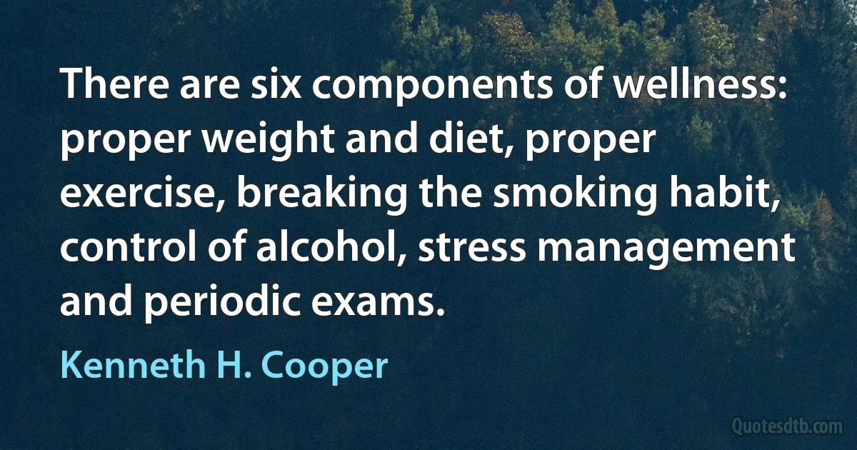 There are six components of wellness: proper weight and diet, proper exercise, breaking the smoking habit, control of alcohol, stress management and periodic exams. (Kenneth H. Cooper)