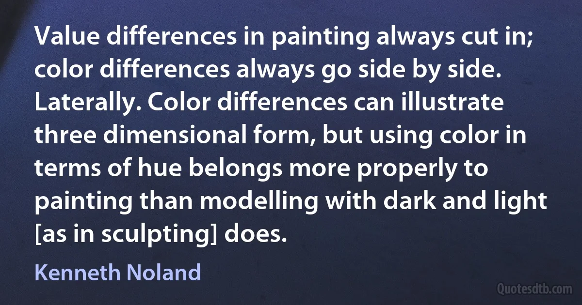 Value differences in painting always cut in; color differences always go side by side. Laterally. Color differences can illustrate three dimensional form, but using color in terms of hue belongs more properly to painting than modelling with dark and light [as in sculpting] does. (Kenneth Noland)