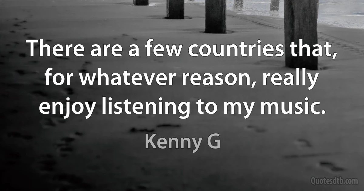 There are a few countries that, for whatever reason, really enjoy listening to my music. (Kenny G)