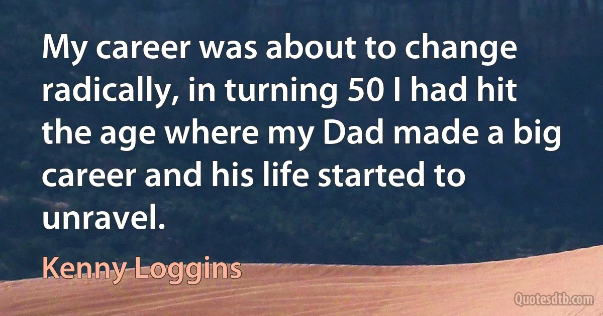 My career was about to change radically, in turning 50 I had hit the age where my Dad made a big career and his life started to unravel. (Kenny Loggins)