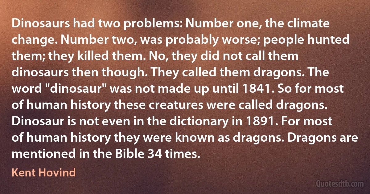 Dinosaurs had two problems: Number one, the climate change. Number two, was probably worse; people hunted them; they killed them. No, they did not call them dinosaurs then though. They called them dragons. The word "dinosaur" was not made up until 1841. So for most of human history these creatures were called dragons. Dinosaur is not even in the dictionary in 1891. For most of human history they were known as dragons. Dragons are mentioned in the Bible 34 times. (Kent Hovind)