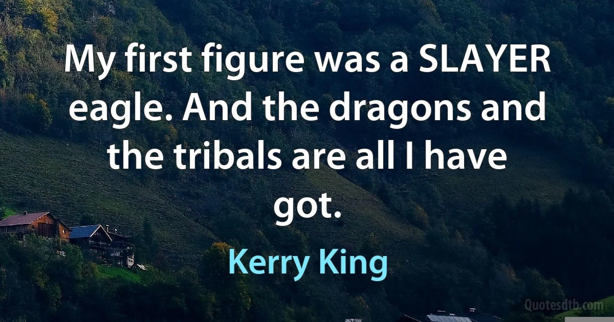 My first figure was a SLAYER eagle. And the dragons and the tribals are all I have got. (Kerry King)