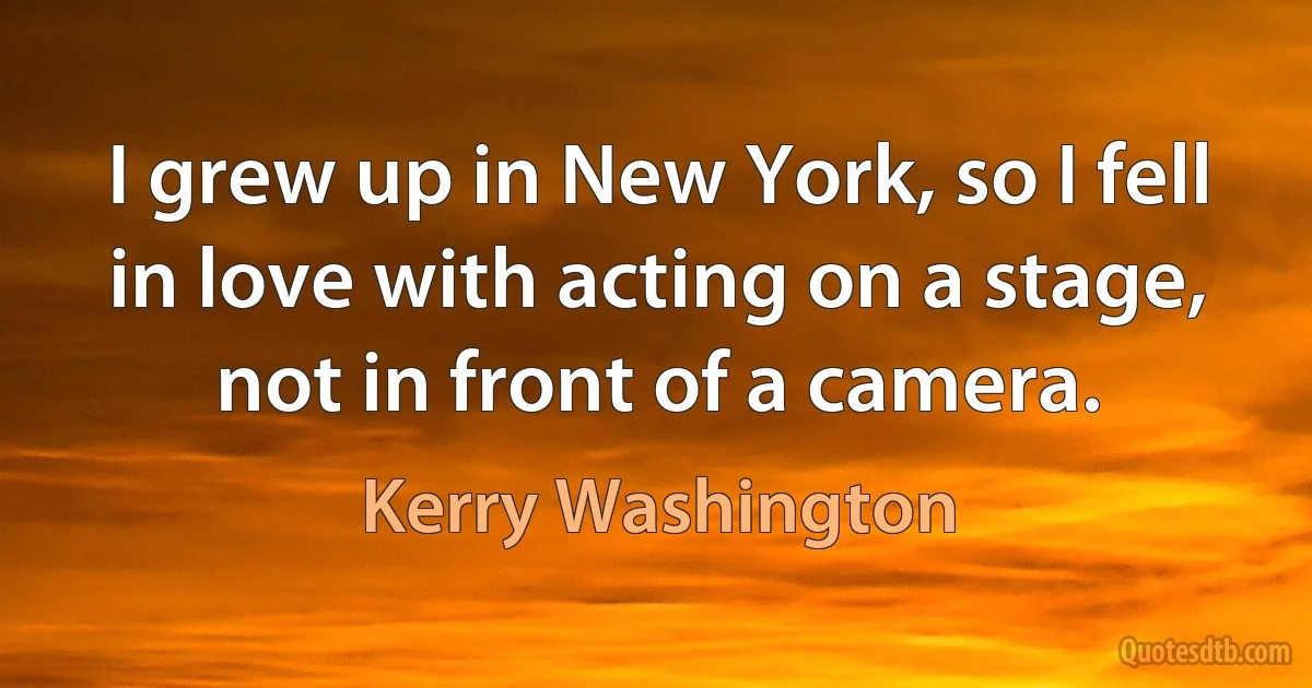 I grew up in New York, so I fell in love with acting on a stage, not in front of a camera. (Kerry Washington)