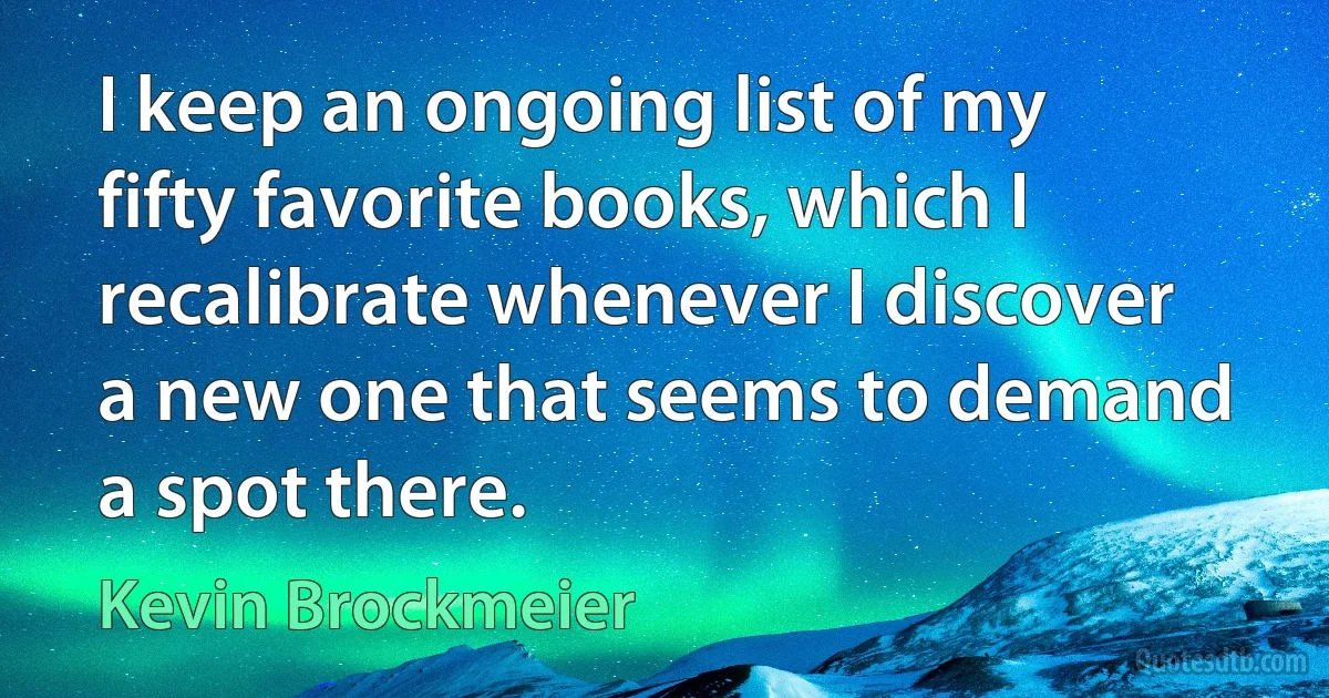 I keep an ongoing list of my fifty favorite books, which I recalibrate whenever I discover a new one that seems to demand a spot there. (Kevin Brockmeier)