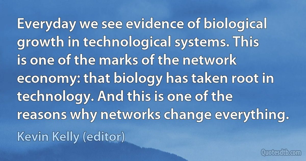 Everyday we see evidence of biological growth in technological systems. This is one of the marks of the network economy: that biology has taken root in technology. And this is one of the reasons why networks change everything. (Kevin Kelly (editor))