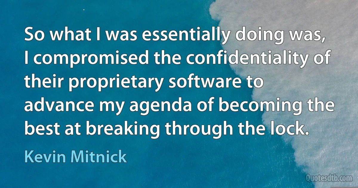 So what I was essentially doing was, I compromised the confidentiality of their proprietary software to advance my agenda of becoming the best at breaking through the lock. (Kevin Mitnick)