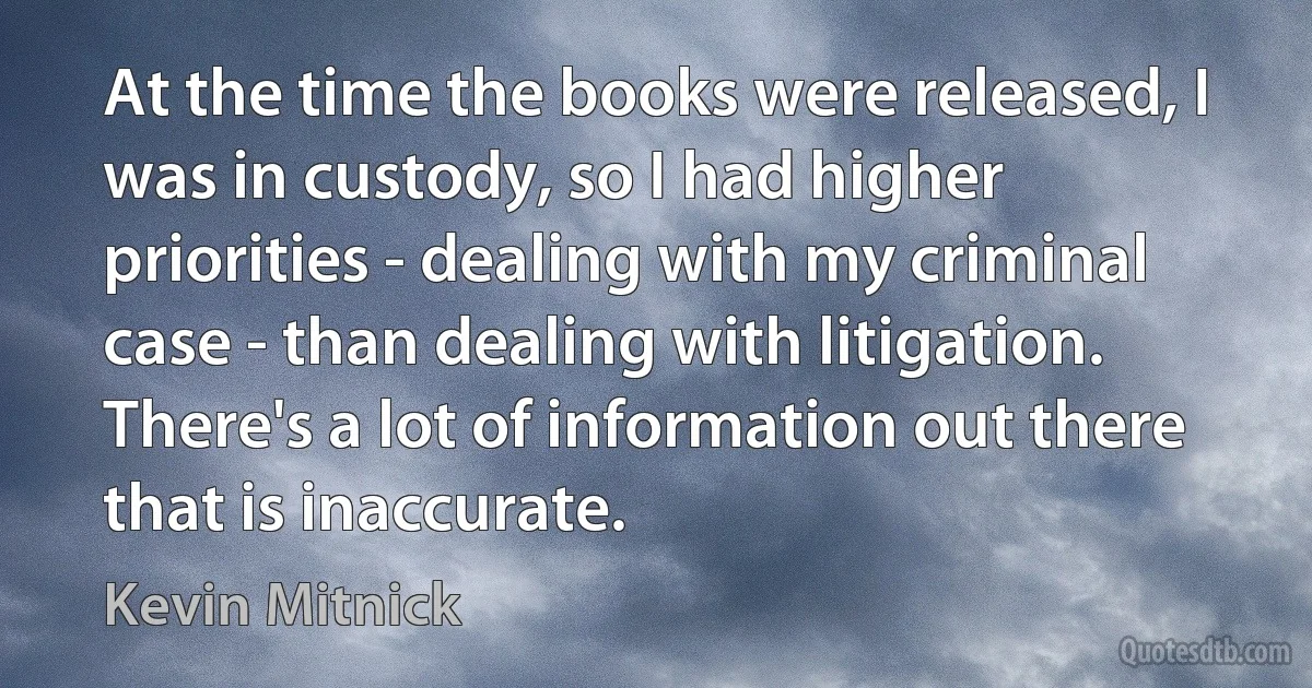 At the time the books were released, I was in custody, so I had higher priorities - dealing with my criminal case - than dealing with litigation. There's a lot of information out there that is inaccurate. (Kevin Mitnick)