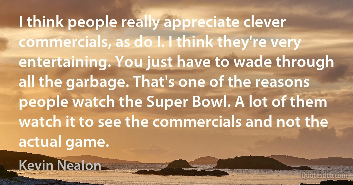 I think people really appreciate clever commercials, as do I. I think they're very entertaining. You just have to wade through all the garbage. That's one of the reasons people watch the Super Bowl. A lot of them watch it to see the commercials and not the actual game. (Kevin Nealon)