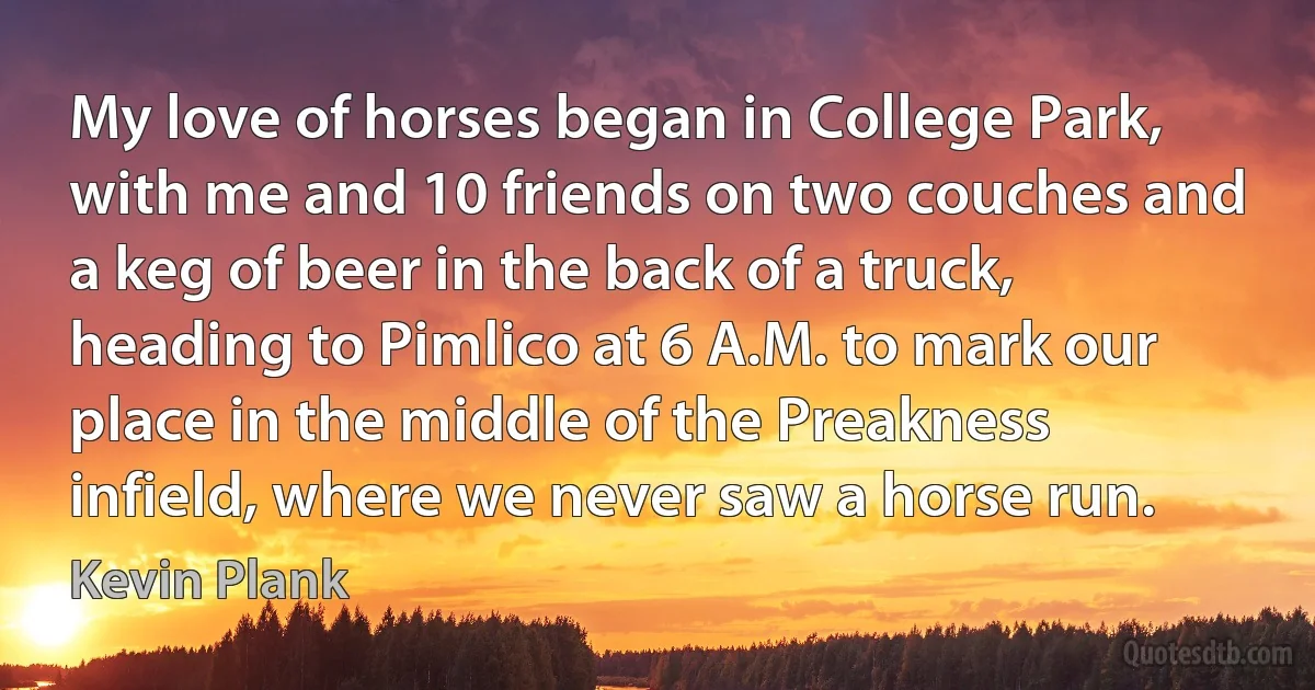 My love of horses began in College Park, with me and 10 friends on two couches and a keg of beer in the back of a truck, heading to Pimlico at 6 A.M. to mark our place in the middle of the Preakness infield, where we never saw a horse run. (Kevin Plank)