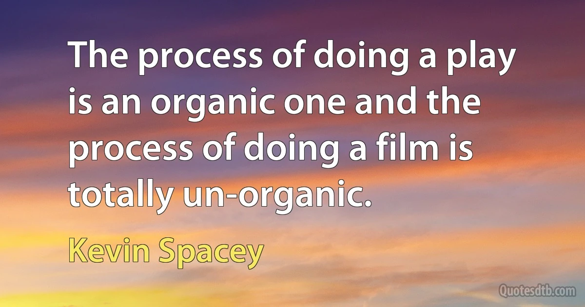 The process of doing a play is an organic one and the process of doing a film is totally un-organic. (Kevin Spacey)