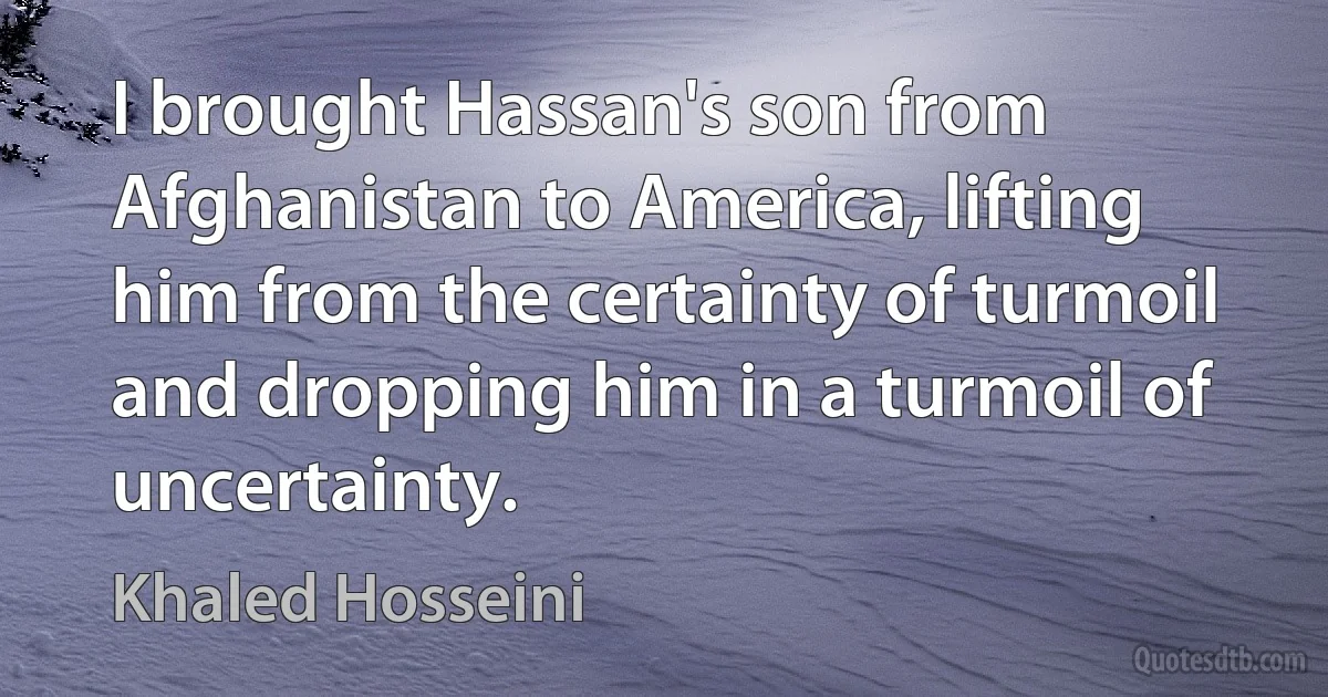 I brought Hassan's son from Afghanistan to America, lifting him from the certainty of turmoil and dropping him in a turmoil of uncertainty. (Khaled Hosseini)