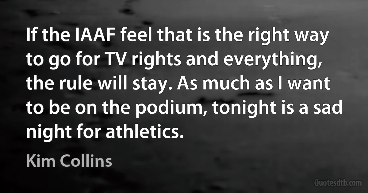 If the IAAF feel that is the right way to go for TV rights and everything, the rule will stay. As much as I want to be on the podium, tonight is a sad night for athletics. (Kim Collins)