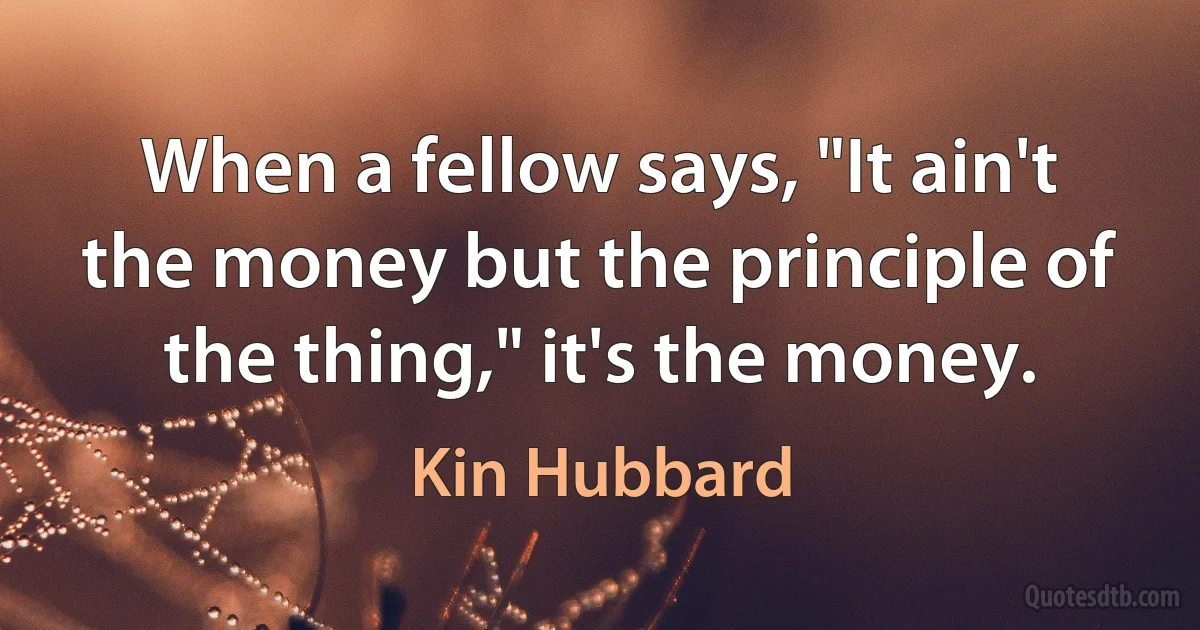 When a fellow says, "It ain't the money but the principle of the thing," it's the money. (Kin Hubbard)