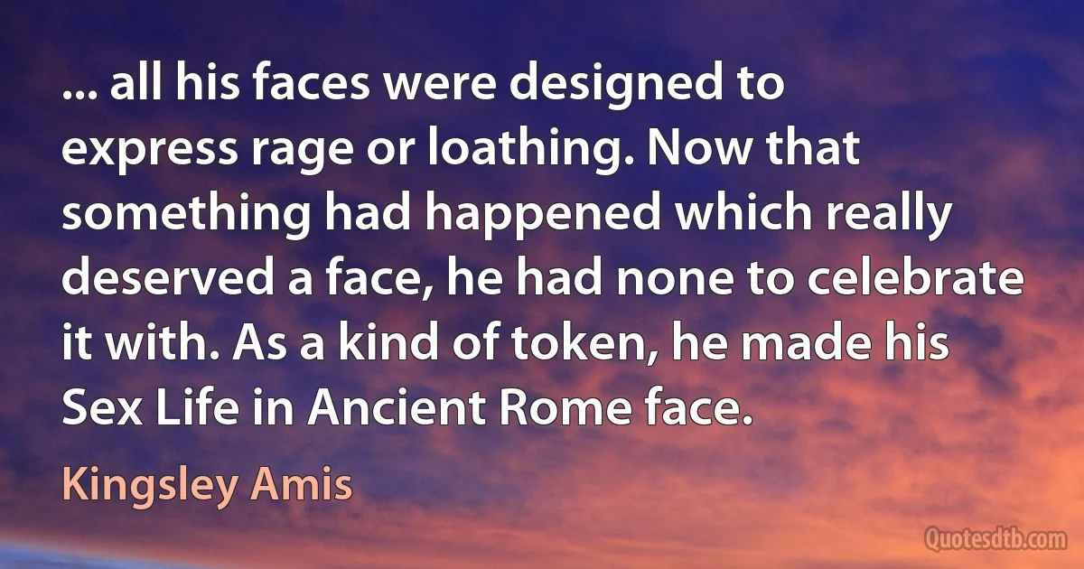 ... all his faces were designed to express rage or loathing. Now that something had happened which really deserved a face, he had none to celebrate it with. As a kind of token, he made his Sex Life in Ancient Rome face. (Kingsley Amis)