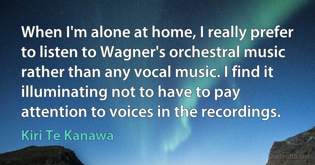 When I'm alone at home, I really prefer to listen to Wagner's orchestral music rather than any vocal music. I find it illuminating not to have to pay attention to voices in the recordings. (Kiri Te Kanawa)