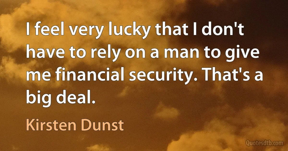 I feel very lucky that I don't have to rely on a man to give me financial security. That's a big deal. (Kirsten Dunst)