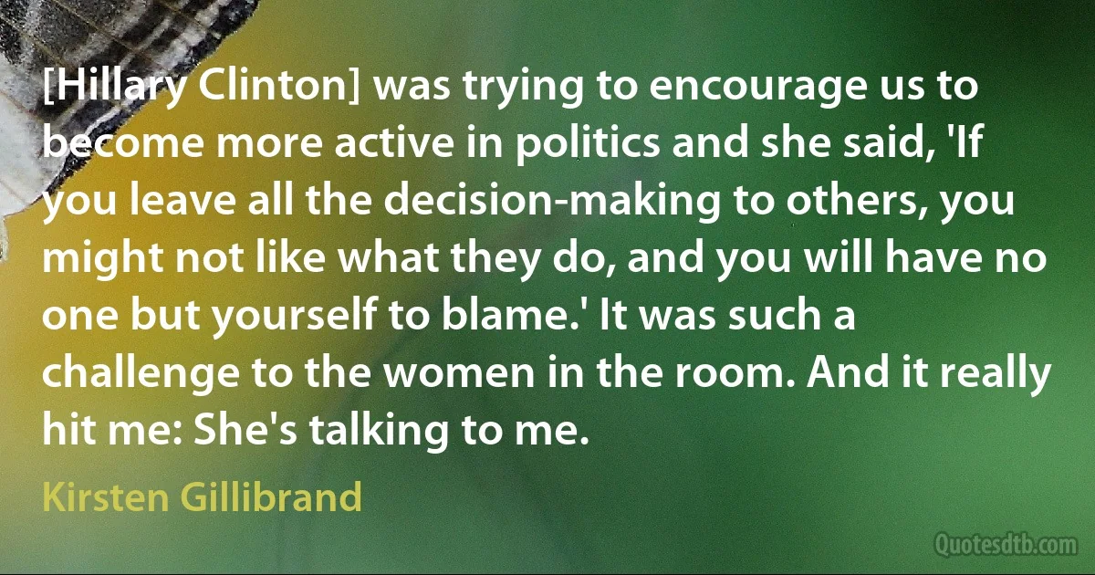 [Hillary Clinton] was trying to encourage us to become more active in politics and she said, 'If you leave all the decision-making to others, you might not like what they do, and you will have no one but yourself to blame.' It was such a challenge to the women in the room. And it really hit me: She's talking to me. (Kirsten Gillibrand)