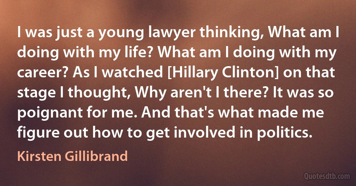 I was just a young lawyer thinking, What am I doing with my life? What am I doing with my career? As I watched [Hillary Clinton] on that stage I thought, Why aren't I there? It was so poignant for me. And that's what made me figure out how to get involved in politics. (Kirsten Gillibrand)