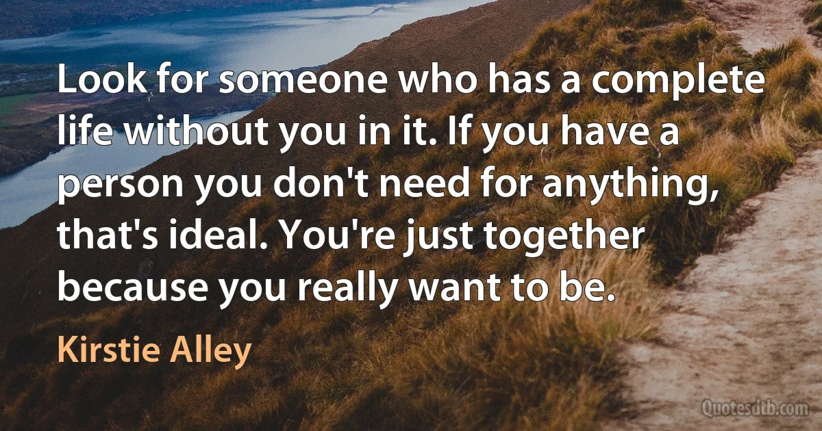 Look for someone who has a complete life without you in it. If you have a person you don't need for anything, that's ideal. You're just together because you really want to be. (Kirstie Alley)