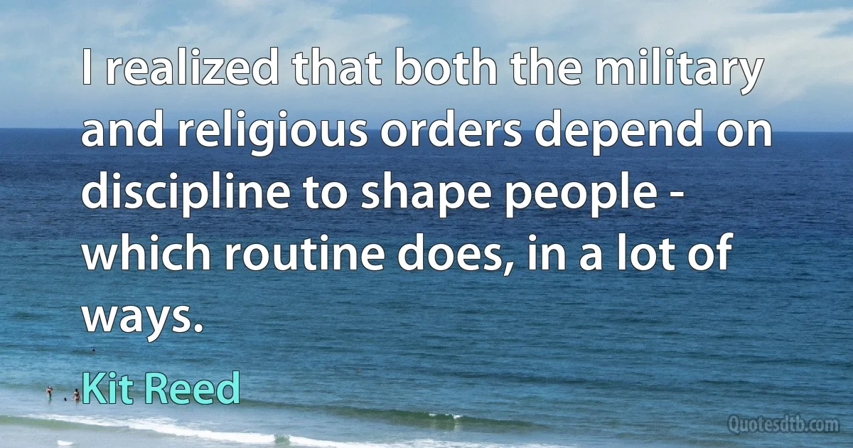 I realized that both the military and religious orders depend on discipline to shape people - which routine does, in a lot of ways. (Kit Reed)