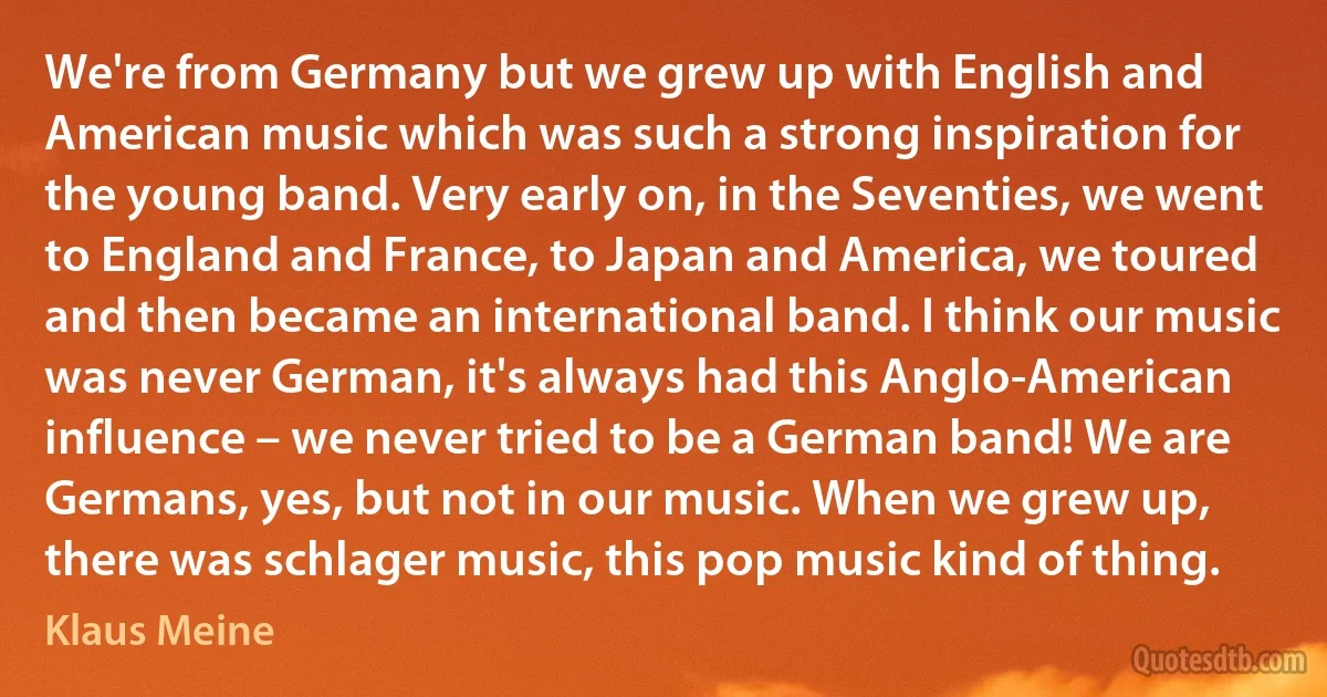 We're from Germany but we grew up with English and American music which was such a strong inspiration for the young band. Very early on, in the Seventies, we went to England and France, to Japan and America, we toured and then became an international band. I think our music was never German, it's always had this Anglo-American influence – we never tried to be a German band! We are Germans, yes, but not in our music. When we grew up, there was schlager music, this pop music kind of thing. (Klaus Meine)