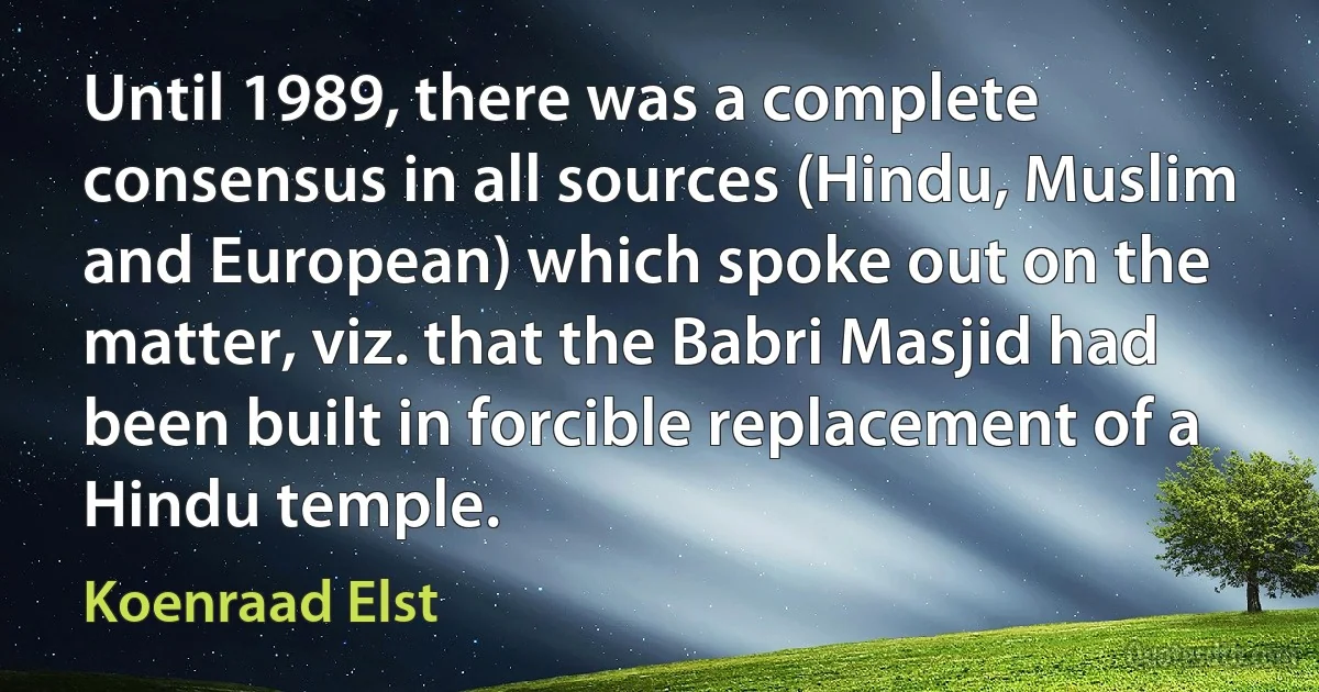 Until 1989, there was a complete consensus in all sources (Hindu, Muslim and European) which spoke out on the matter, viz. that the Babri Masjid had been built in forcible replacement of a Hindu temple. (Koenraad Elst)