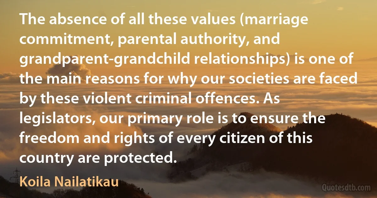 The absence of all these values (marriage commitment, parental authority, and grandparent-grandchild relationships) is one of the main reasons for why our societies are faced by these violent criminal offences. As legislators, our primary role is to ensure the freedom and rights of every citizen of this country are protected. (Koila Nailatikau)