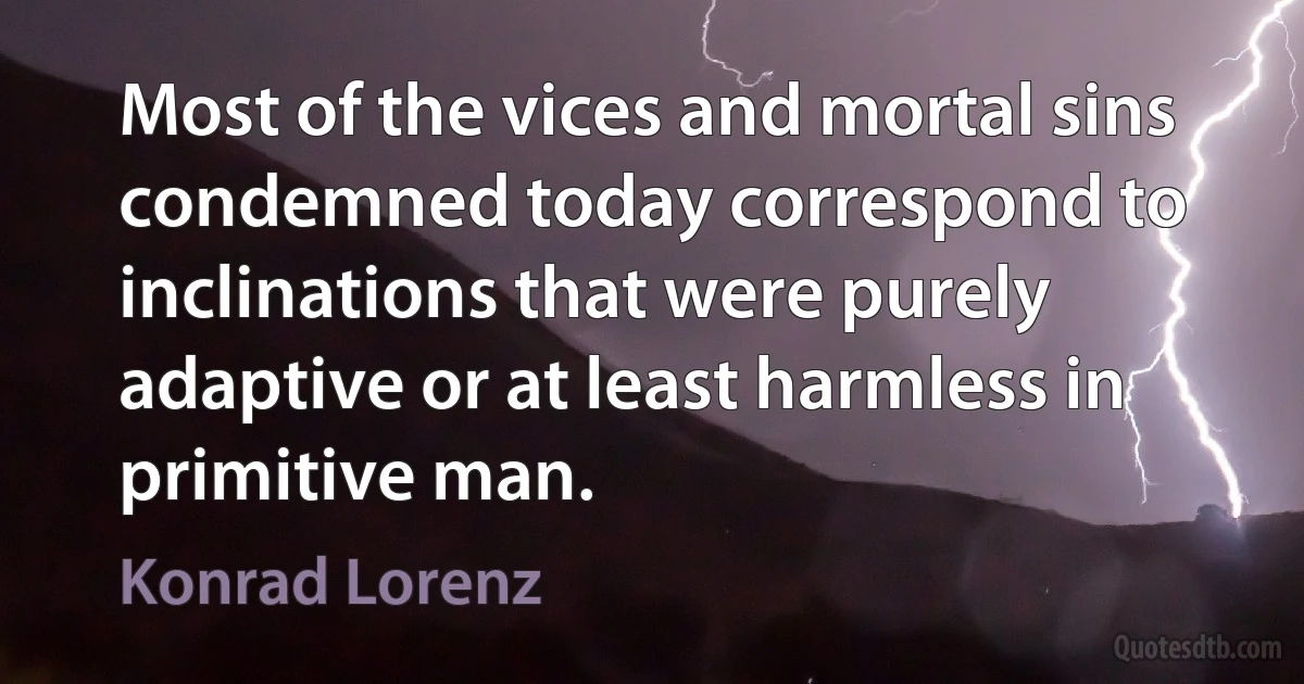 Most of the vices and mortal sins condemned today correspond to inclinations that were purely adaptive or at least harmless in primitive man. (Konrad Lorenz)