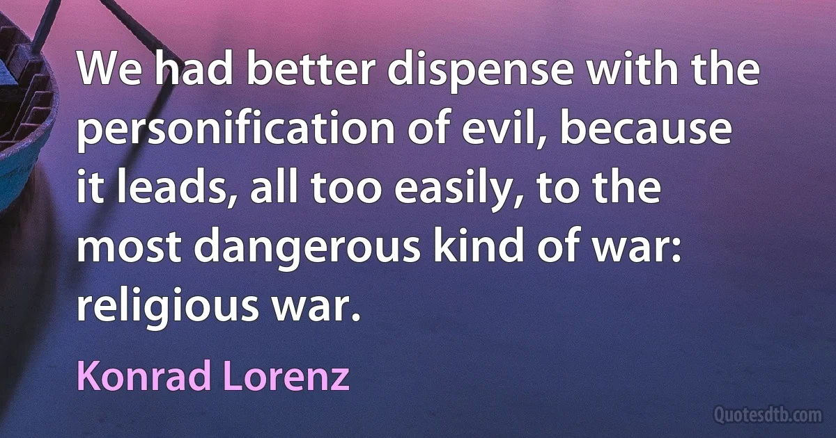 We had better dispense with the personification of evil, because it leads, all too easily, to the most dangerous kind of war: religious war. (Konrad Lorenz)