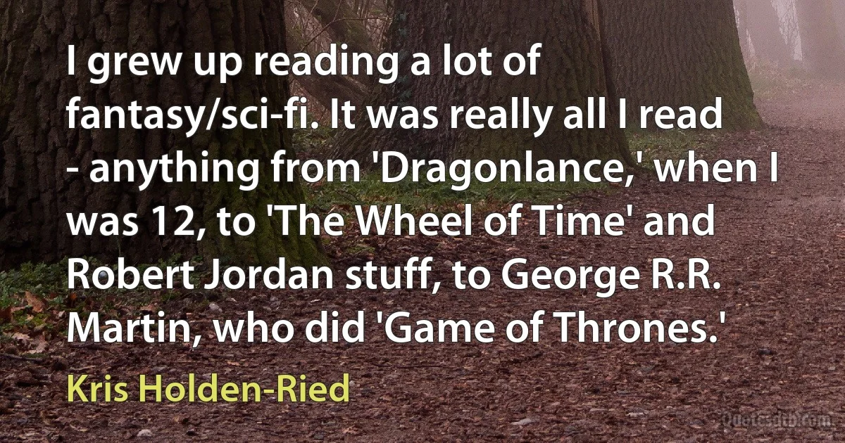 I grew up reading a lot of fantasy/sci-fi. It was really all I read - anything from 'Dragonlance,' when I was 12, to 'The Wheel of Time' and Robert Jordan stuff, to George R.R. Martin, who did 'Game of Thrones.' (Kris Holden-Ried)