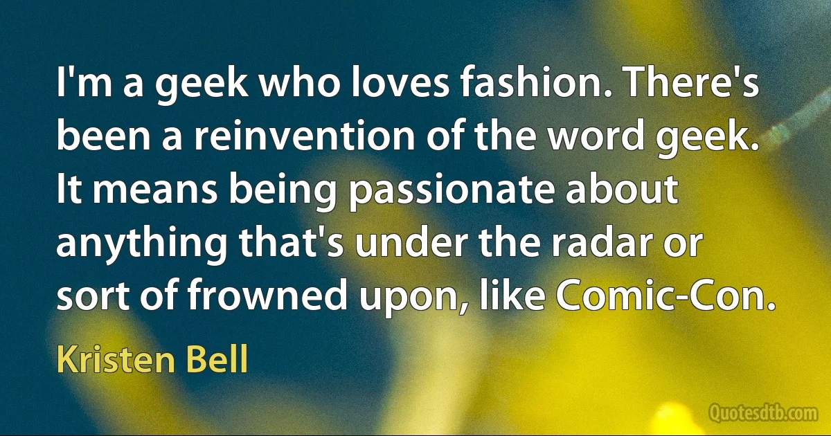 I'm a geek who loves fashion. There's been a reinvention of the word geek. It means being passionate about anything that's under the radar or sort of frowned upon, like Comic-Con. (Kristen Bell)