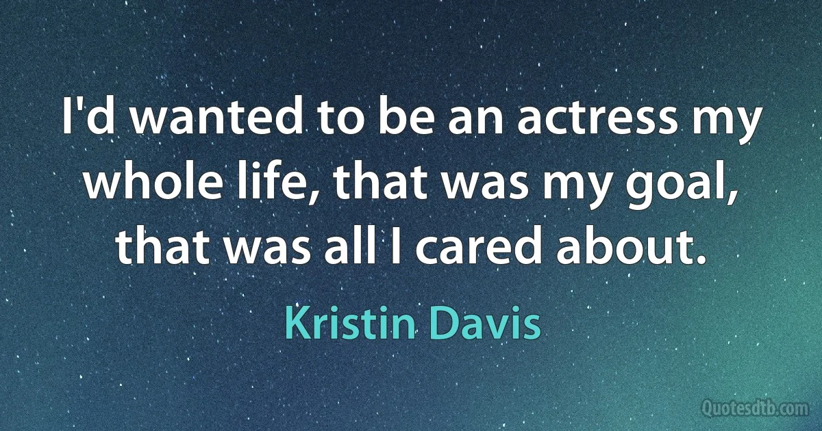 I'd wanted to be an actress my whole life, that was my goal, that was all I cared about. (Kristin Davis)