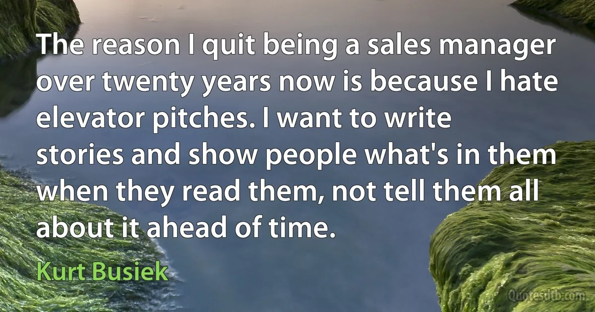 The reason I quit being a sales manager over twenty years now is because I hate elevator pitches. I want to write stories and show people what's in them when they read them, not tell them all about it ahead of time. (Kurt Busiek)