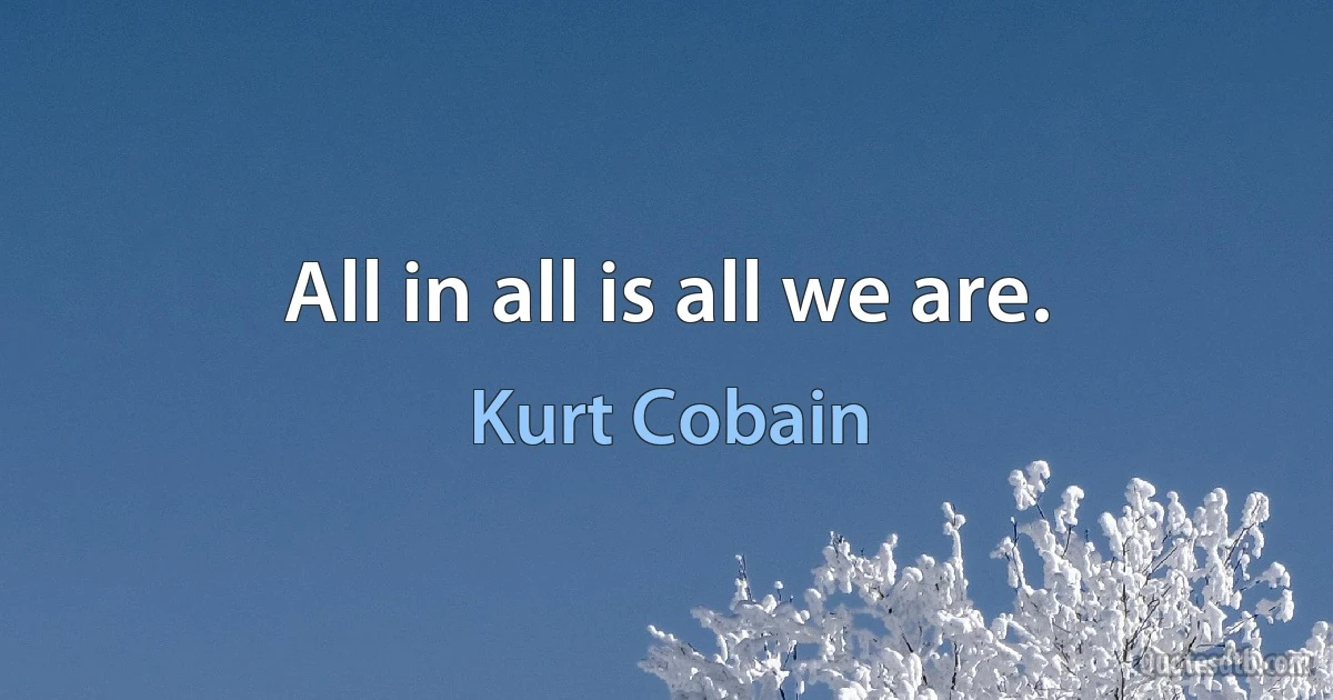 All in all is all we are. (Kurt Cobain)