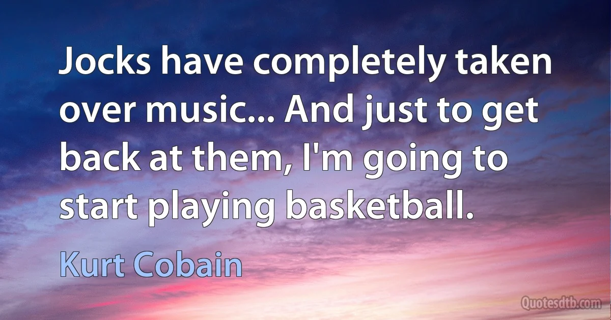 Jocks have completely taken over music... And just to get back at them, I'm going to start playing basketball. (Kurt Cobain)