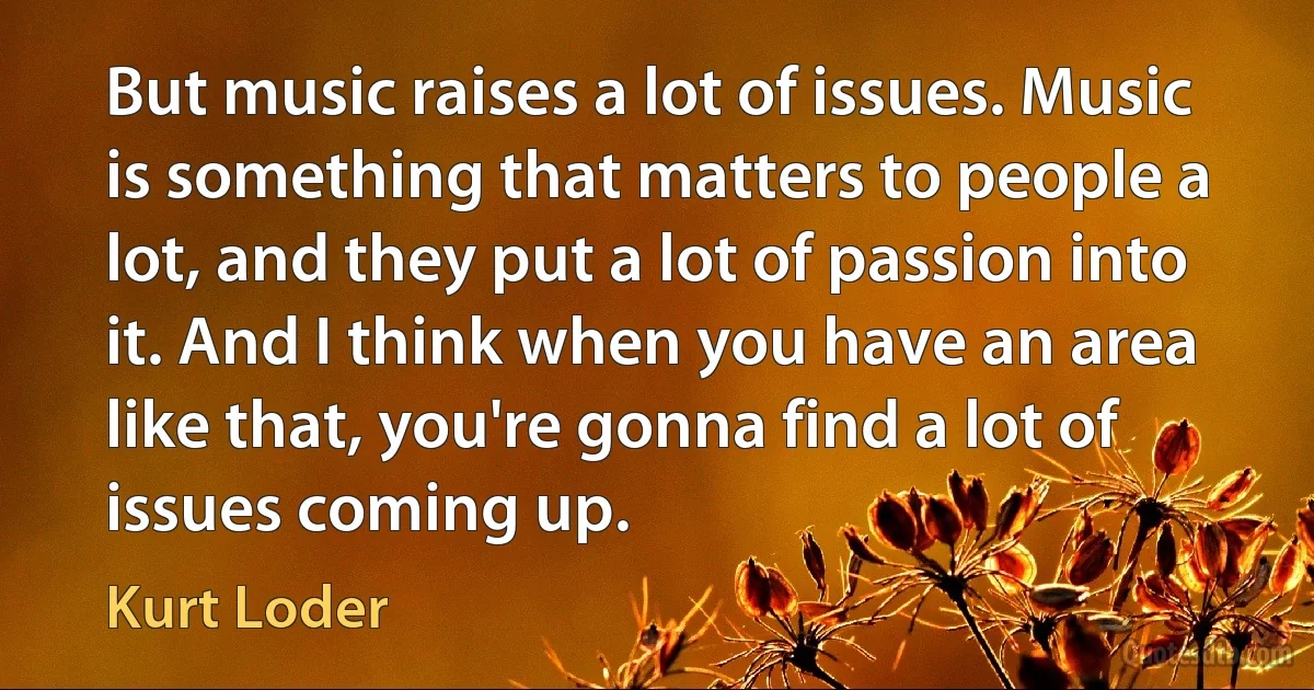 But music raises a lot of issues. Music is something that matters to people a lot, and they put a lot of passion into it. And I think when you have an area like that, you're gonna find a lot of issues coming up. (Kurt Loder)