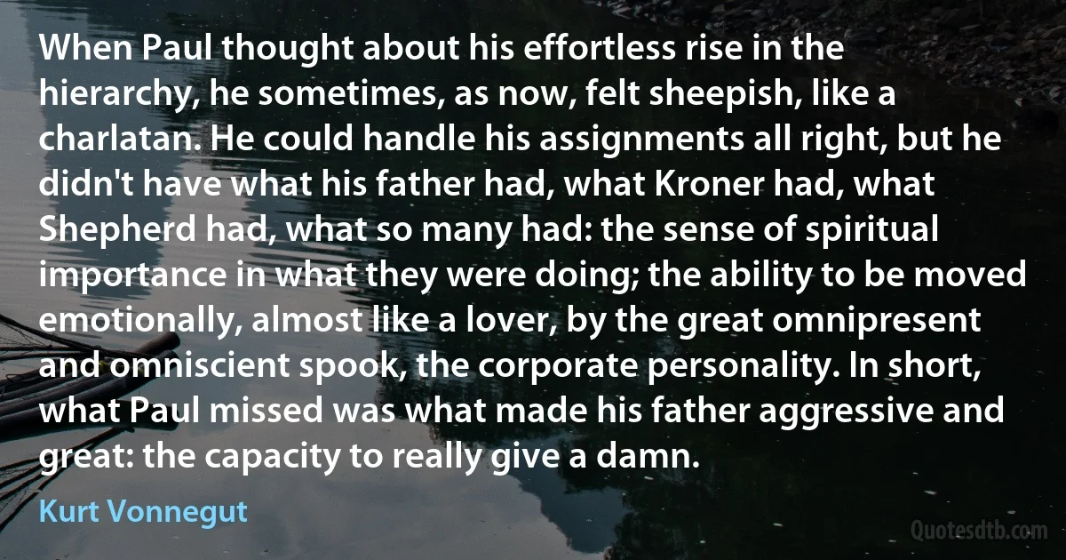 When Paul thought about his effortless rise in the hierarchy, he sometimes, as now, felt sheepish, like a charlatan. He could handle his assignments all right, but he didn't have what his father had, what Kroner had, what Shepherd had, what so many had: the sense of spiritual importance in what they were doing; the ability to be moved emotionally, almost like a lover, by the great omnipresent and omniscient spook, the corporate personality. In short, what Paul missed was what made his father aggressive and great: the capacity to really give a damn. (Kurt Vonnegut)