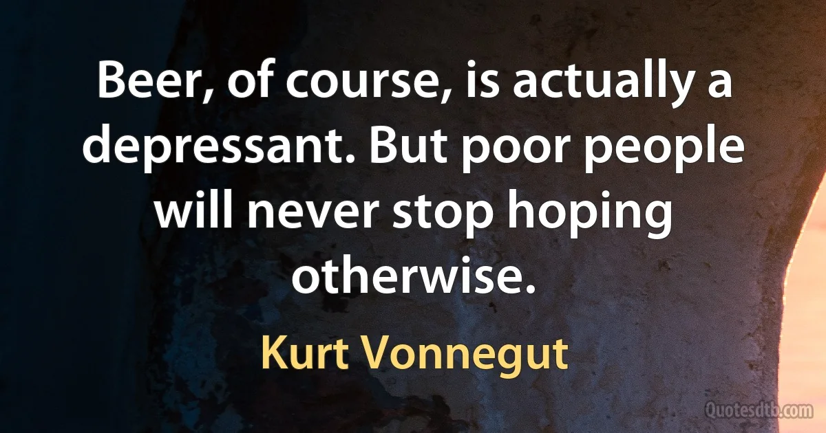 Beer, of course, is actually a depressant. But poor people will never stop hoping otherwise. (Kurt Vonnegut)