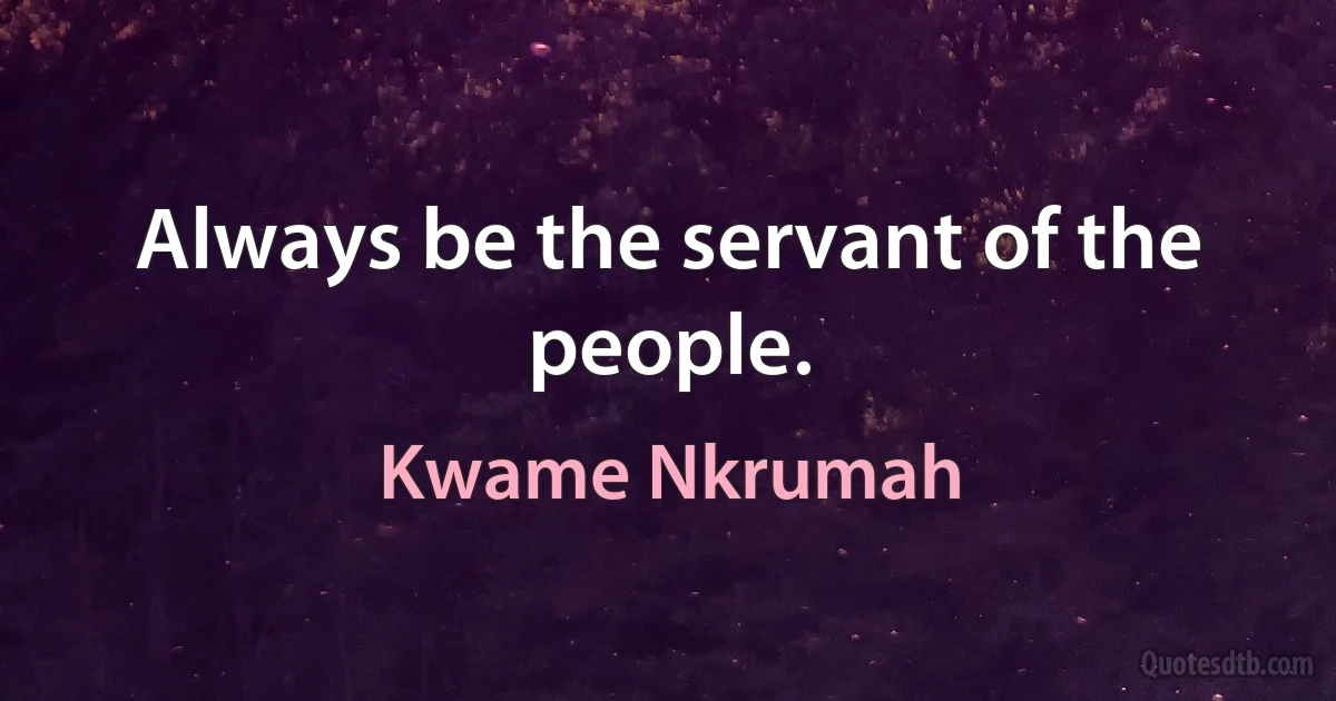 Always be the servant of the people. (Kwame Nkrumah)