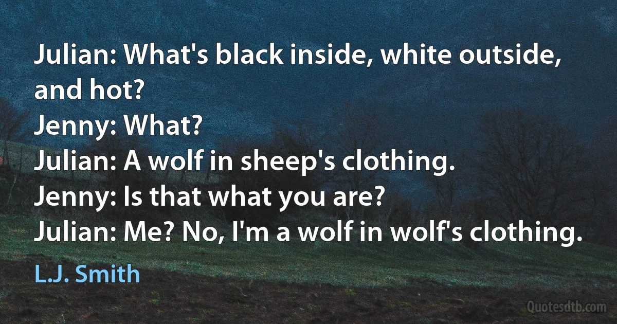 Julian: What's black inside, white outside, and hot?
Jenny: What?
Julian: A wolf in sheep's clothing.
Jenny: Is that what you are?
Julian: Me? No, I'm a wolf in wolf's clothing. (L.J. Smith)