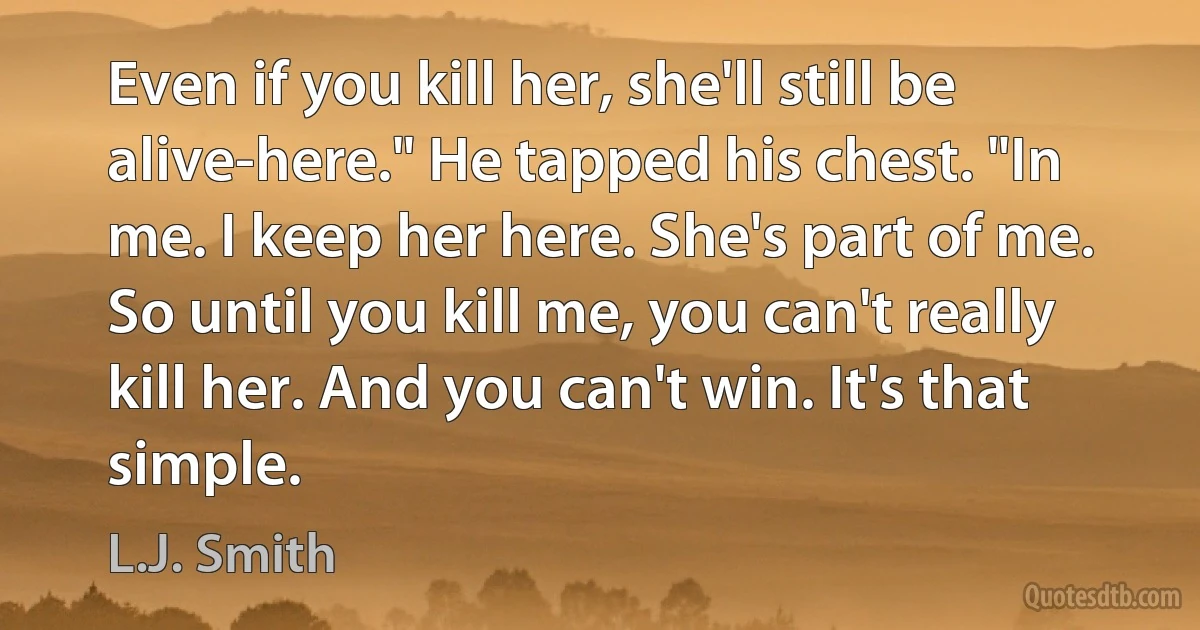 Even if you kill her, she'll still be alive-here." He tapped his chest. "In me. I keep her here. She's part of me. So until you kill me, you can't really kill her. And you can't win. It's that simple. (L.J. Smith)