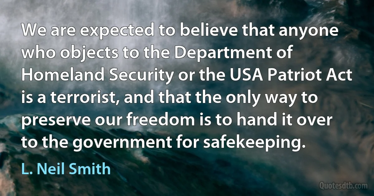 We are expected to believe that anyone who objects to the Department of Homeland Security or the USA Patriot Act is a terrorist, and that the only way to preserve our freedom is to hand it over to the government for safekeeping. (L. Neil Smith)