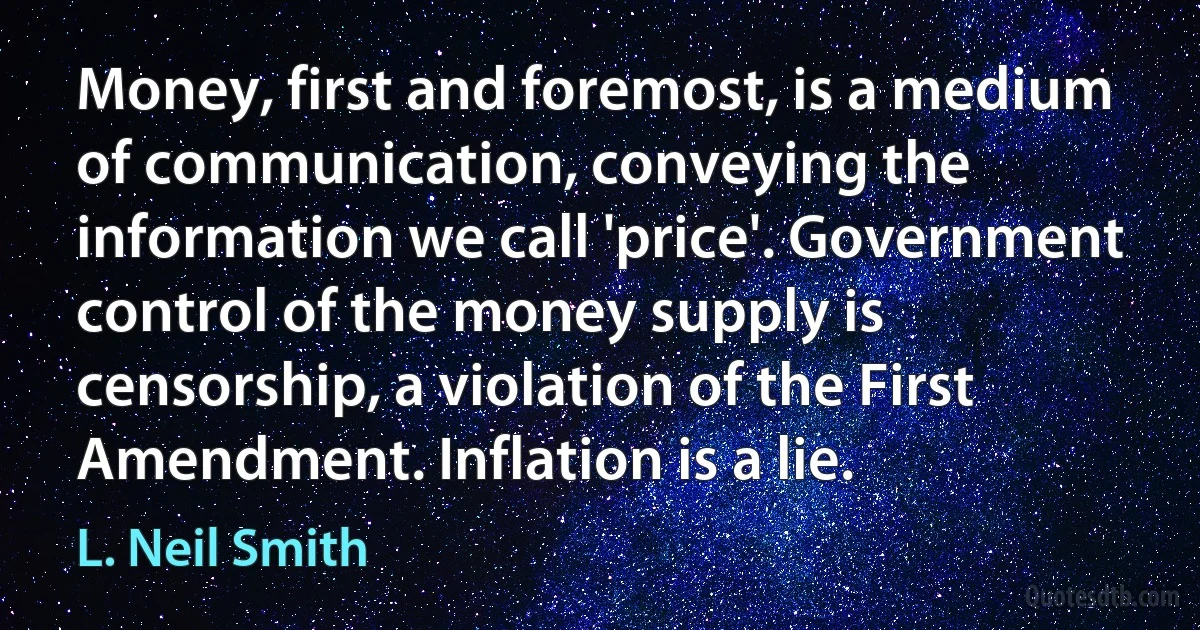 Money, first and foremost, is a medium of communication, conveying the information we call 'price'. Government control of the money supply is censorship, a violation of the First Amendment. Inflation is a lie. (L. Neil Smith)