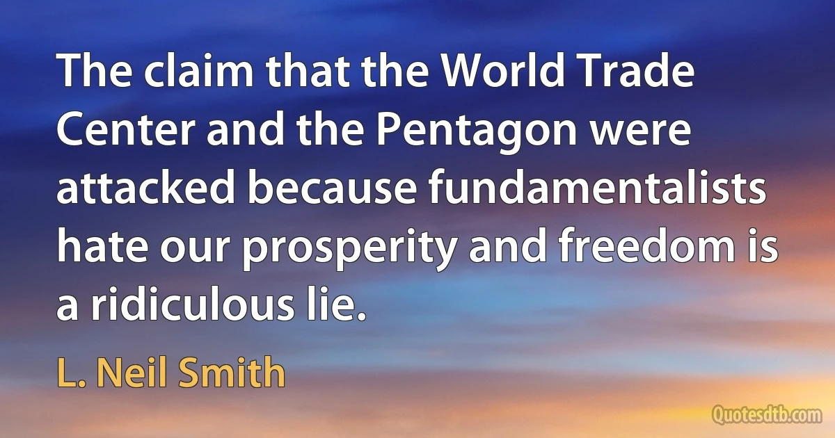 The claim that the World Trade Center and the Pentagon were attacked because fundamentalists hate our prosperity and freedom is a ridiculous lie. (L. Neil Smith)