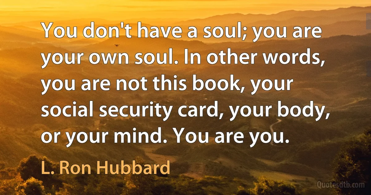 You don't have a soul; you are your own soul. In other words, you are not this book, your social security card, your body, or your mind. You are you. (L. Ron Hubbard)