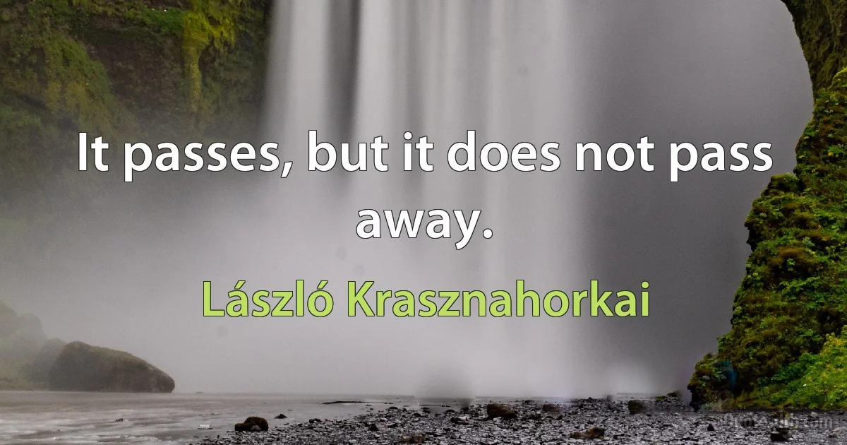 It passes, but it does not pass away. (László Krasznahorkai)