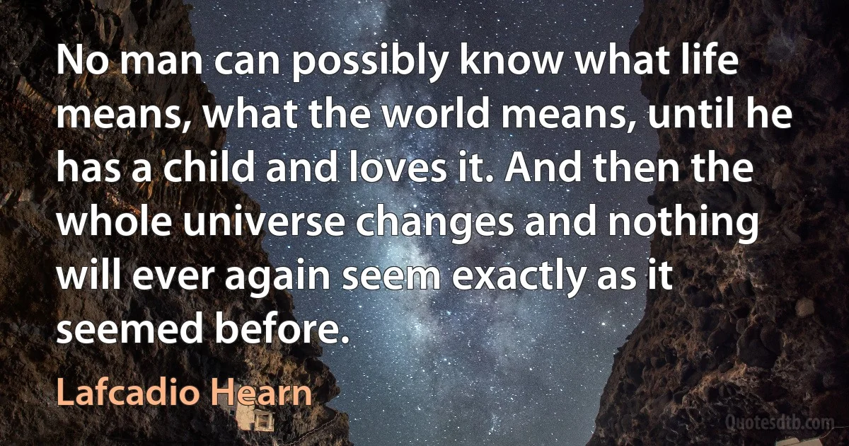 No man can possibly know what life means, what the world means, until he has a child and loves it. And then the whole universe changes and nothing will ever again seem exactly as it seemed before. (Lafcadio Hearn)