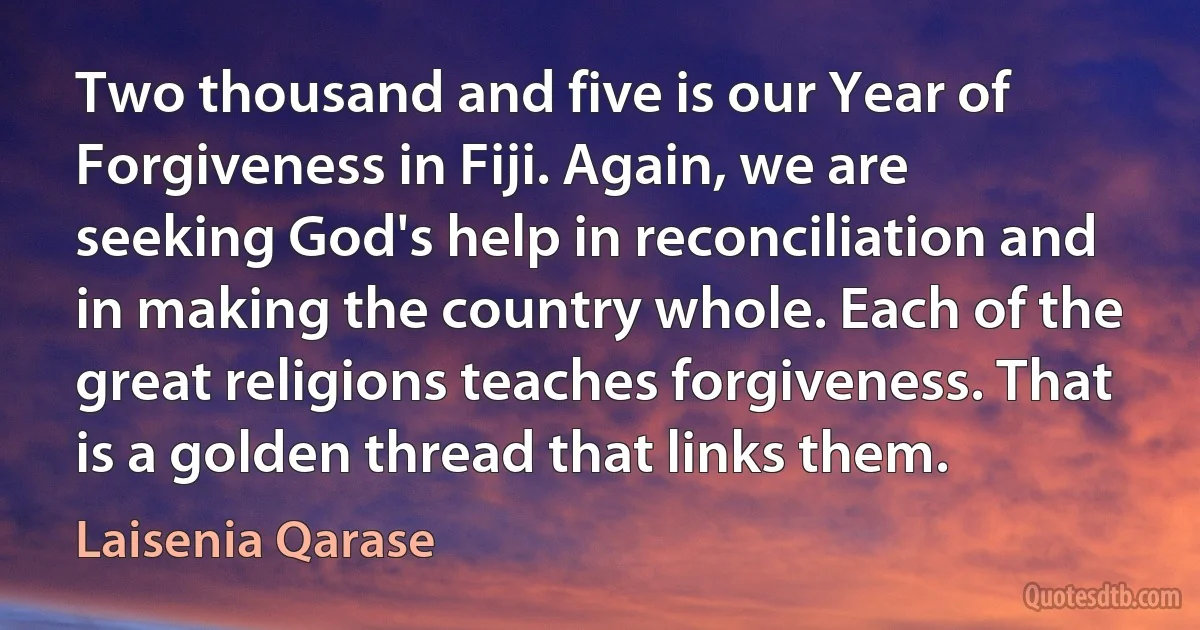 Two thousand and five is our Year of Forgiveness in Fiji. Again, we are seeking God's help in reconciliation and in making the country whole. Each of the great religions teaches forgiveness. That is a golden thread that links them. (Laisenia Qarase)